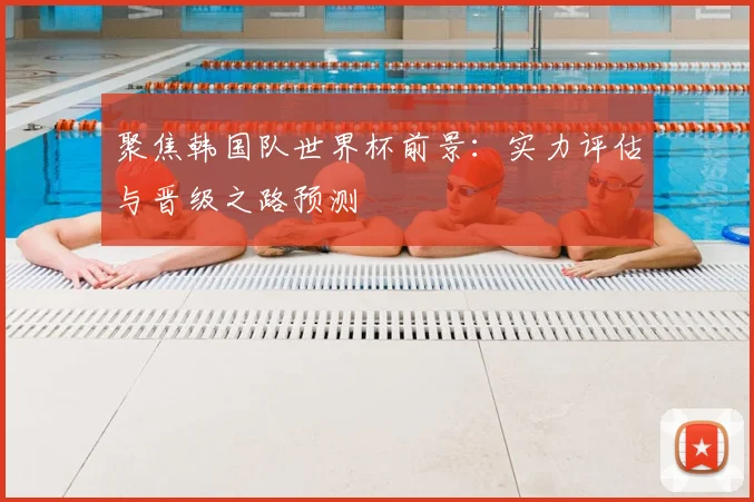 聚焦韩国队世界杯前景:实力评估与晋级之路预测