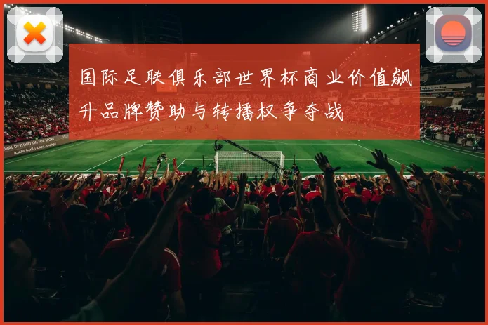 国际足联俱乐部世界杯商业价值飙升品牌赞助与转播权争夺战
