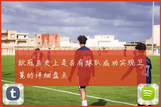 欧冠历史上是否有球队成功实现卫冕的详细盘点