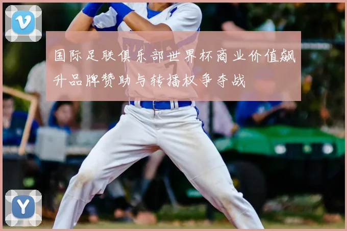 国际足联俱乐部世界杯商业价值飙升品牌赞助与转播权争夺战