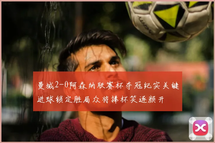 曼城2-0阿森纳联赛杯夺冠纪实关键进球锁定胜局众将捧杯笑逐颜开
